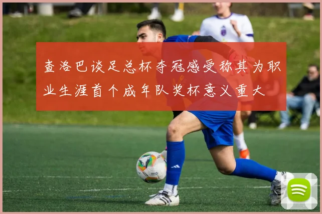 查洛巴谈足总杯夺冠感受称其为职业生涯首个成年队奖杯意义重大