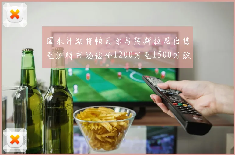 国米计划将帕瓦尔与阿斯拉尼出售至沙特市场估价1200万至1500万欧元
