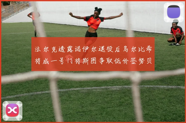 法尔克透露诺伊尔退役后乌尔比希将成一号门将斯图争取低价签努贝尔