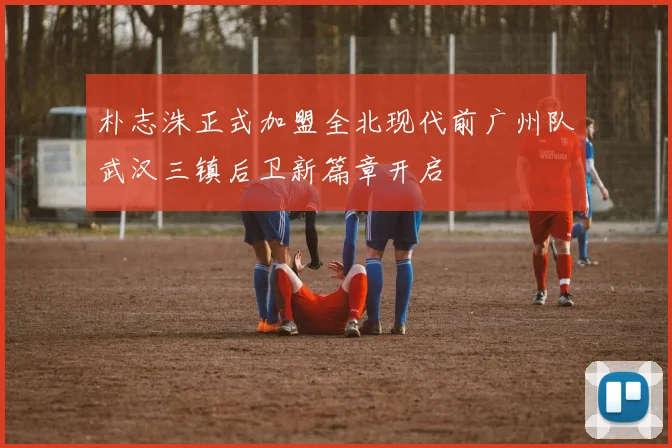 朴志洙正式加盟全北现代前广州队武汉三镇后卫新篇章开启