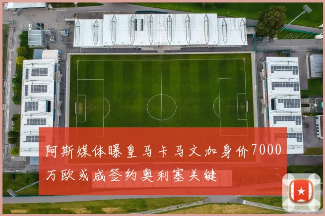 阿斯媒体曝皇马卡马文加身价7000万欧或成签约奥利塞关键