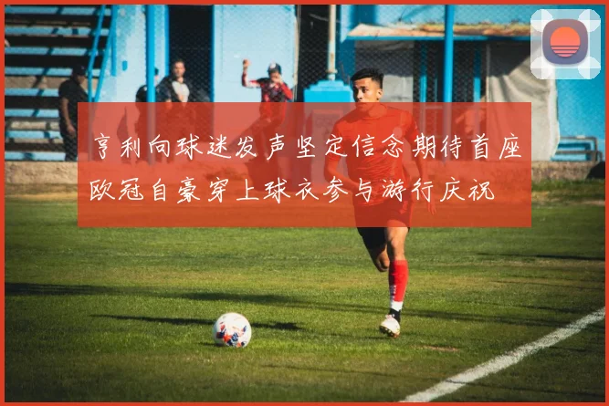 亨利向球迷发声坚定信念期待首座欧冠自豪穿上球衣参与游行庆祝