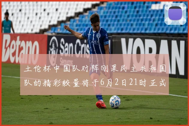 土伦杯中国队对阵刚果民主共和国队的精彩较量将于6月2日21时正式开启