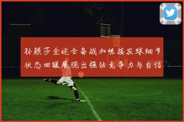 孙颖莎全运会备战加练接发球细节状态回暖展现出强劲竞争力与自信心