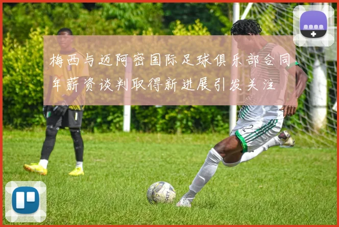 梅西与迈阿密国际足球俱乐部合同年薪资谈判取得新进展引发关注