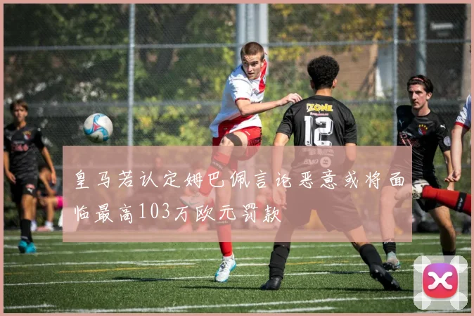 皇马若认定姆巴佩言论恶意或将面临最高103万欧元罚款