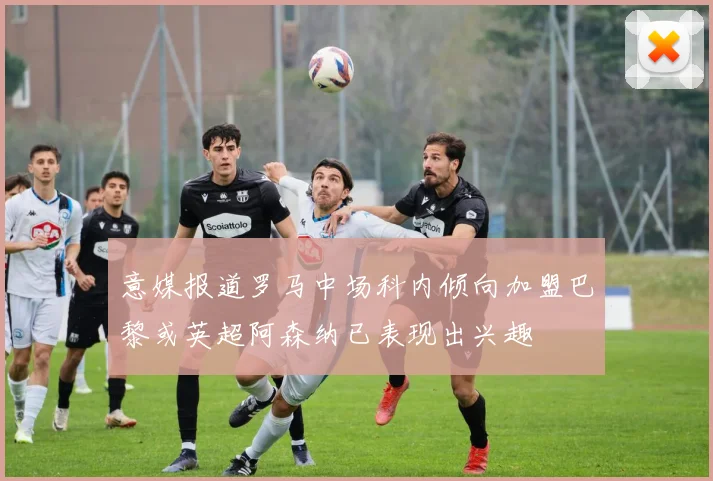 意媒报道罗马中场科内倾向加盟巴黎或英超阿森纳已表现出兴趣