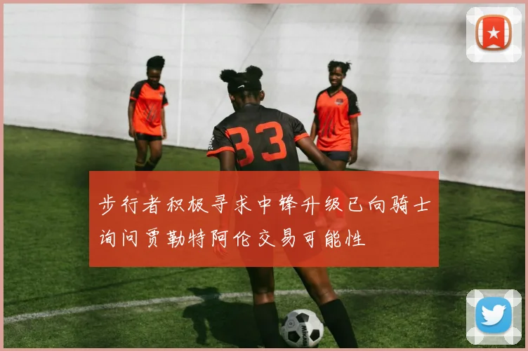 步行者积极寻求中锋升级已向骑士询问贾勒特阿伦交易可能性