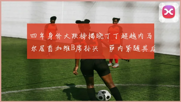 四年身价大跌榜揭晓丁丁超越内马尔居首加维B席孙兴慜萨内紧随其后