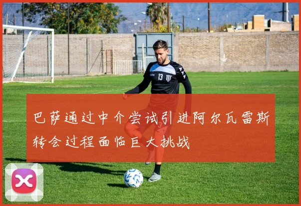 巴萨通过中介尝试引进阿尔瓦雷斯转会过程面临巨大挑战