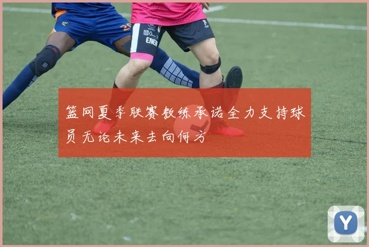 篮网夏季联赛教练承诺全力支持球员无论未来去向何方