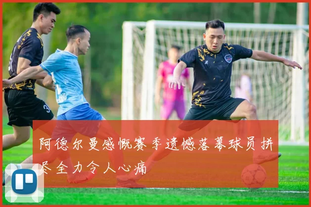 阿德尔曼感慨赛季遗憾落幕球员拼尽全力令人心痛