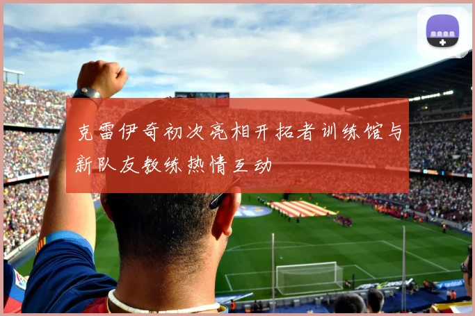 克雷伊奇初次亮相开拓者训练馆与新队友教练热情互动