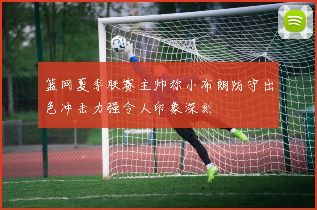 篮网夏季联赛主帅称小布朗防守出色冲击力强令人印象深刻