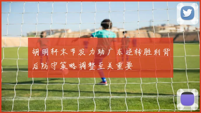 胡明轩末节发力助广东逆转胜利背后防守策略调整至关重要