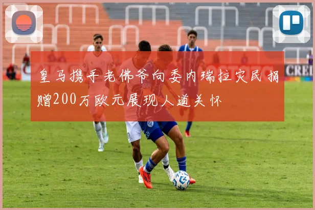 皇马携手老佛爷向委内瑞拉灾民捐赠200万欧元展现人道关怀