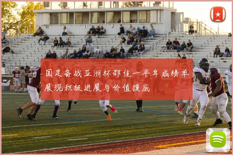 国足备战亚洲杯邵佳一半年成绩单展现积极进展与价值摸底