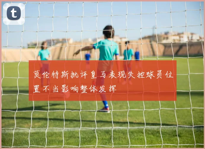 莫伦特斯批评皇马表现失控球员位置不当影响整体发挥