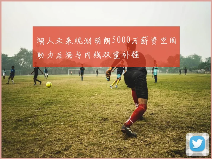 湖人未来规划明朗5000万薪资空间助力后场与内线双重补强