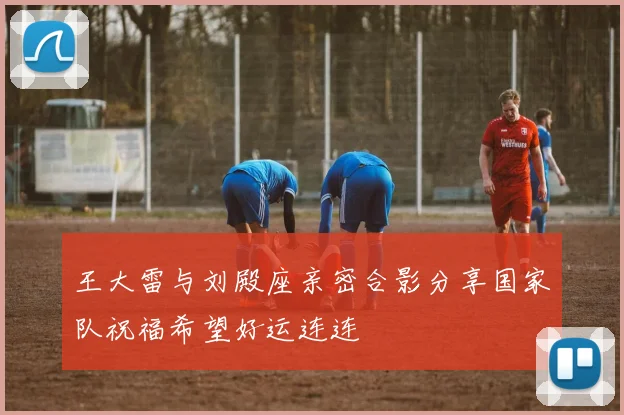 王大雷与刘殿座亲密合影分享国家队祝福希望好运连连