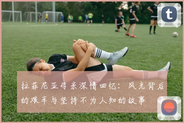 拉菲尼亚母亲深情回忆：风光背后的艰辛与坚持不为人知的故事