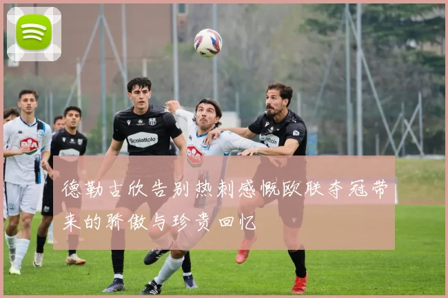 德勒古欣告别热刺感慨欧联夺冠带来的骄傲与珍贵回忆