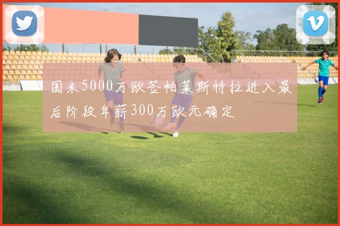 国米5000万欧签帕莱斯特拉进入最后阶段年薪300万欧元确定