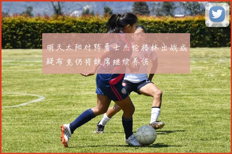 明天太阳对阵勇士杰伦格林出战成疑布克仍将缺席继续养伤