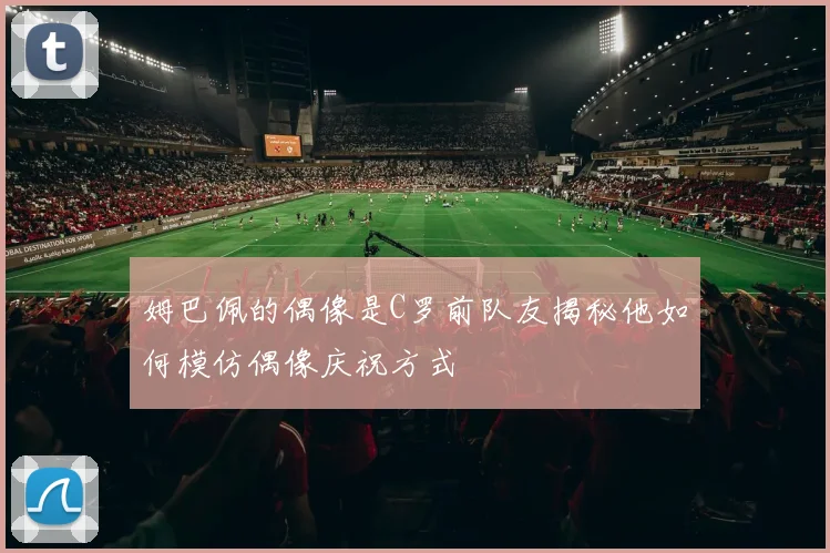 姆巴佩的偶像是C罗前队友揭秘他如何模仿偶像庆祝方式