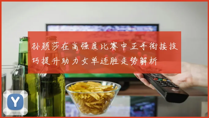 孙颖莎在高强度比赛中正手衔接技巧提升助力女单连胜走势解析